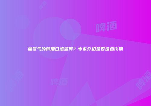 加氮气的啤酒口感如何？专家介绍是否适合饮用