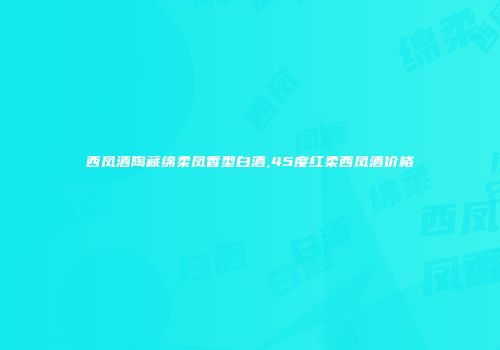 西凤酒陶藏绵柔凤香型白酒,45度红柔西凤酒价格