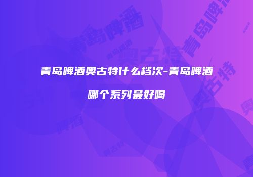 青岛啤酒奥古特什么档次-青岛啤酒哪个系列最好喝