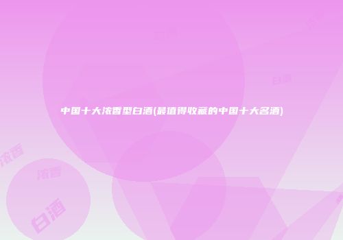 中国十大浓香型白酒(最值得收藏的中国十大名酒)