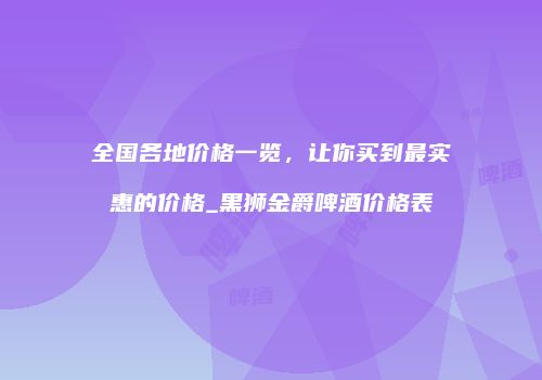 全国各地价格一览，让你买到最实惠的价格_黑狮金爵啤酒价格表