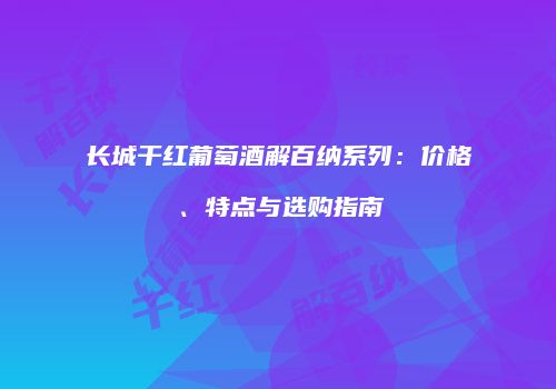 长城干红葡萄酒解百纳系列：价格、特点与选购指南