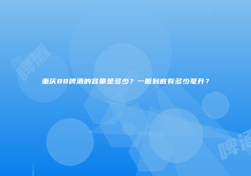 重庆88啤酒的容量是多少？一瓶到底有多少毫升？