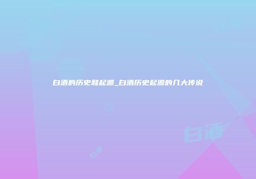 白酒的历史和起源_白酒历史起源的几大传说