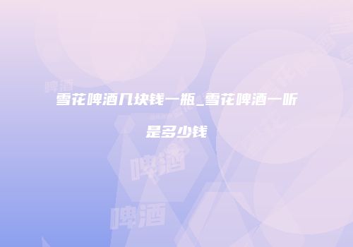雪花啤酒几块钱一瓶_雪花啤酒一听是多少钱