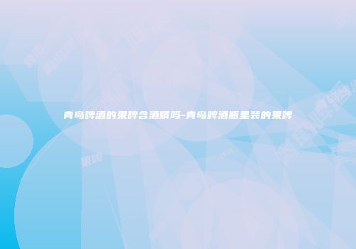 青岛啤酒的果啤含酒精吗-青岛啤酒瓶里装的果啤