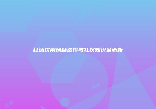 红酒饮用场合选择与礼仪知识全解析
