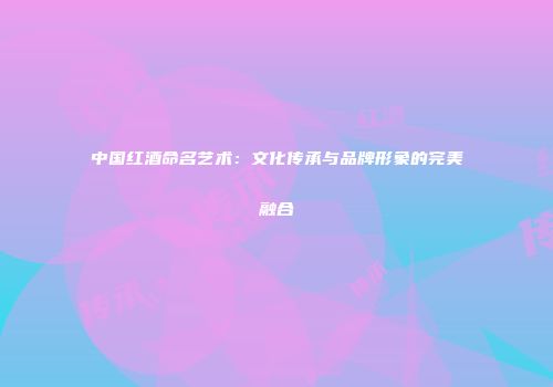 中国红酒命名艺术：文化传承与品牌形象的完美融合