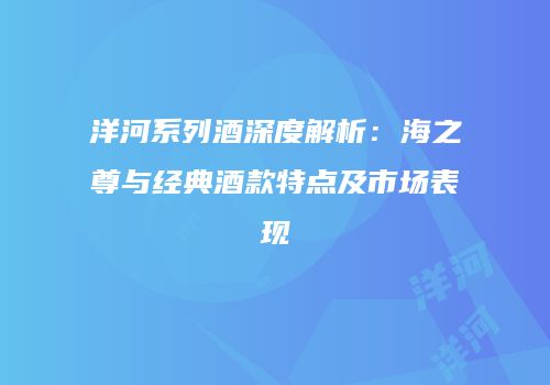 洋河系列酒深度解析：海之尊与经典酒款特点及市场表现