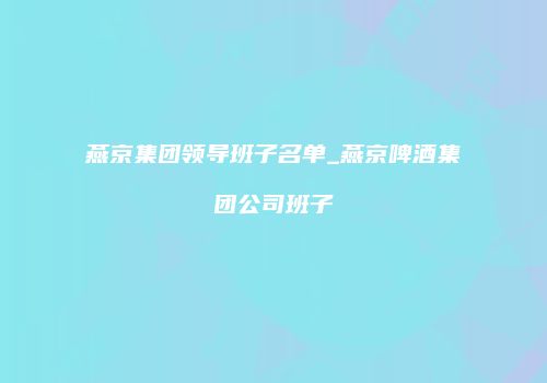燕京集团领导班子名单_燕京啤酒集团公司班子