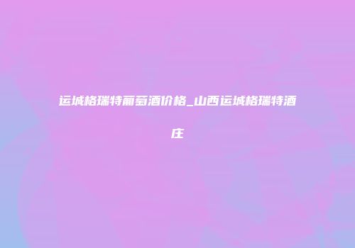 运城格瑞特葡萄酒价格_山西运城格瑞特酒庄