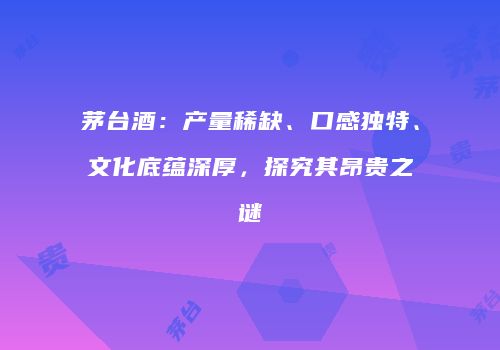 茅台酒：产量稀缺、口感独特、文化底蕴深厚，探究其昂贵之谜