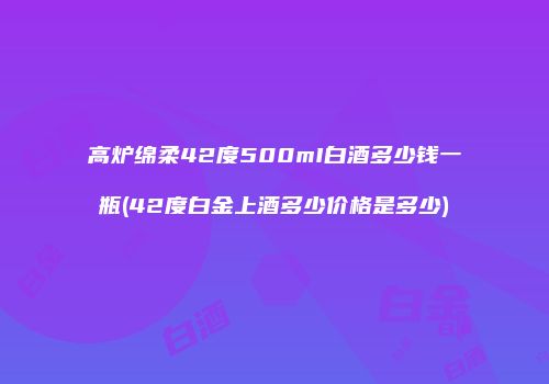 高炉绵柔42度500mI白酒多少钱一瓶(42度白金上酒多少价格是多少)