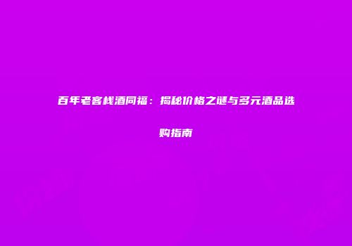 百年老客栈酒同福：揭秘价格之谜与多元酒品选购指南