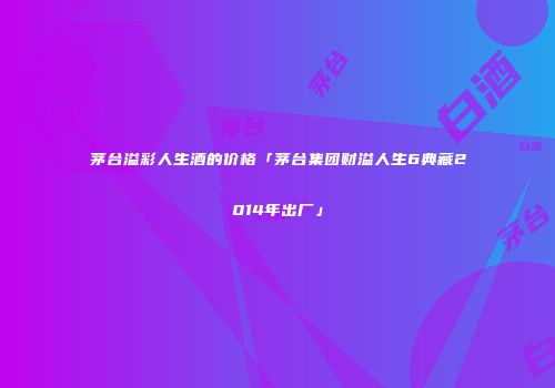 茅台溢彩人生酒的价格「茅台集团财溢人生6典藏2014年出厂」