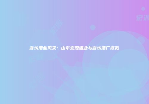 潍坊酒业风采：山东宏源酒业与潍坊酒厂概览