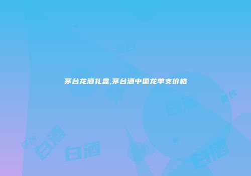 茅台龙酒礼盒,茅台酒中国龙单支价格