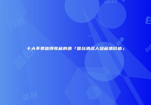 十大不贵值得收藏的酒「国台酒名人珍藏酒价格」
