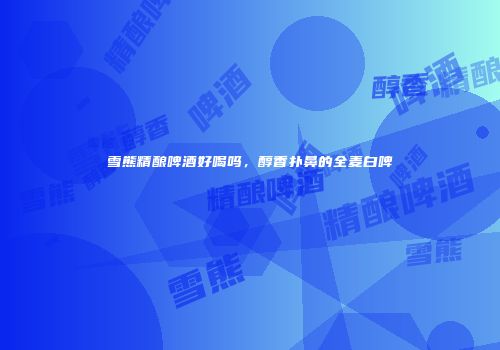 雪熊精酿啤酒好喝吗，醇香扑鼻的全麦白啤