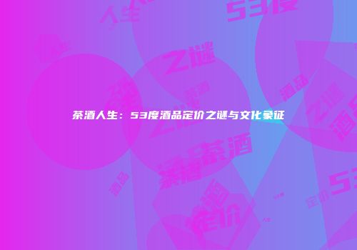 茶酒人生：53度酒品定价之谜与文化象征