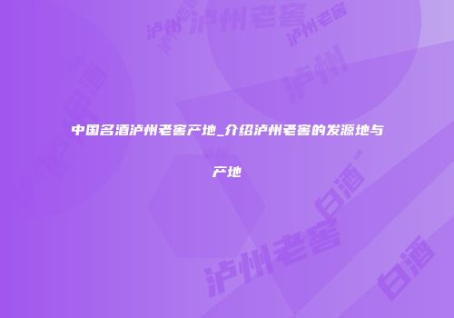 中国名酒泸州老窖产地_介绍泸州老窖的发源地与产地