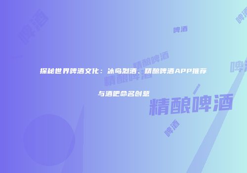 探秘世界啤酒文化：冰岛烈酒、精酿啤酒APP推荐与酒吧命名创意