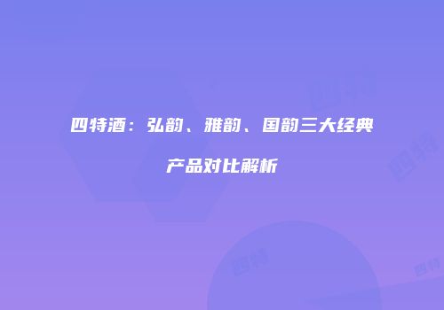四特酒：弘韵、雅韵、国韵三大经典产品对比解析