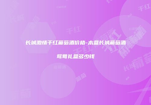 长城激情干红葡萄酒价格-木盒长城葡萄酒鸳鸯礼盒多少钱