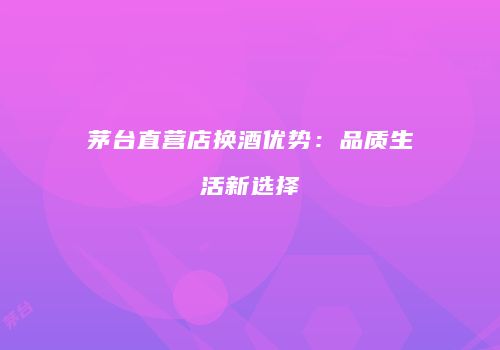 茅台直营店换酒优势：品质生活新选择