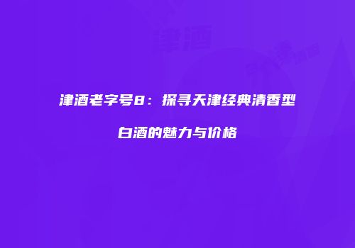 津酒老字号8：探寻天津经典清香型白酒的魅力与价格
