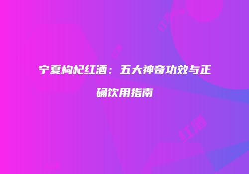 宁夏枸杞红酒：五大神奇功效与正确饮用指南