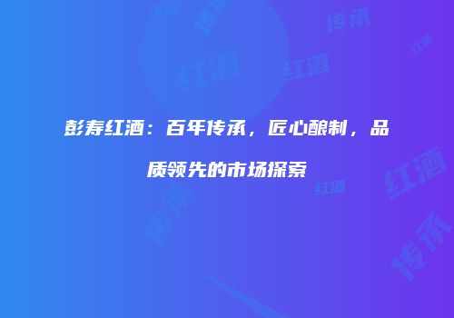 彭寿红酒：百年传承，匠心酿制，品质领先的市场探索