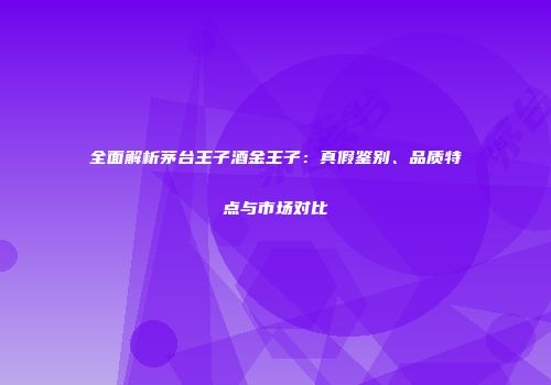 全面解析茅台王子酒金王子：真假鉴别、品质特点与市场对比