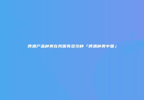 啤酒产品种类在我国有多少种「啤酒种类中国」
