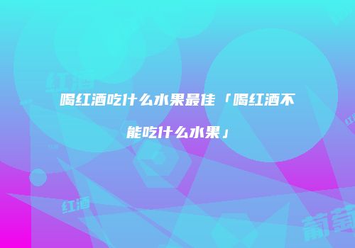 喝红酒吃什么水果最佳「喝红酒不能吃什么水果」