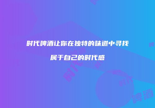 时代啤酒让你在独特的味道中寻找属于自己的时代感
