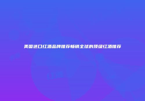美国进口红酒品牌推荐畅销全球的顶级红酒推荐