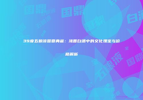 39度五粮液国鼎典藏：浓香白酒中的文化瑰宝与价格解析
