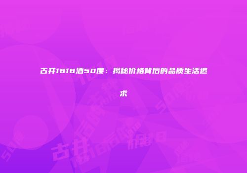 古井1818酒50度：揭秘价格背后的品质生活追求