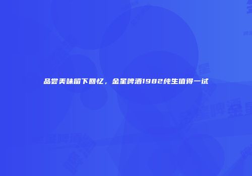 品尝美味留下回忆，金星啤酒1982纯生值得一试