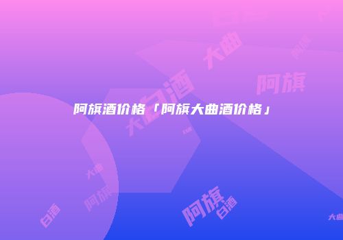 阿旗酒价格「阿旗大曲酒价格」