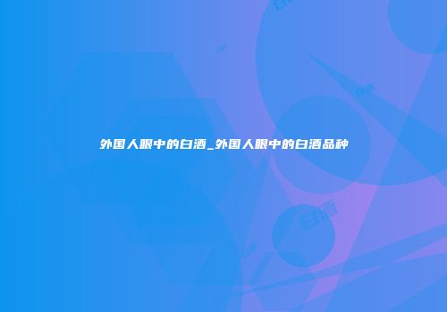 外国人眼中的白酒_外国人眼中的白酒品种