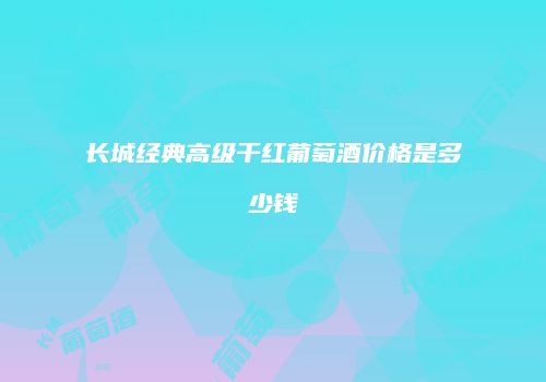 长城经典高级干红葡萄酒价格是多少钱