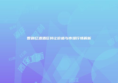 智利红酒酒庄转让价格与市场行情解析