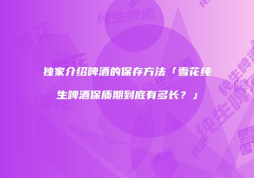 独家介绍啤酒的保存方法「雪花纯生啤酒保质期到底有多长？」