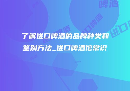 了解进口啤酒的品牌种类和鉴别方法_进口啤酒馆常识