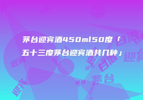 茅台迎宾酒450ml50度「五十三度茅台迎宾酒共几种」