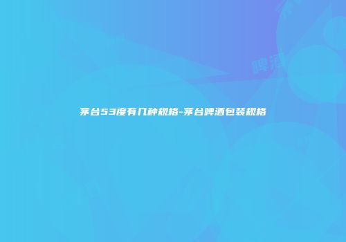 茅台53度有几种规格-茅台啤酒包装规格