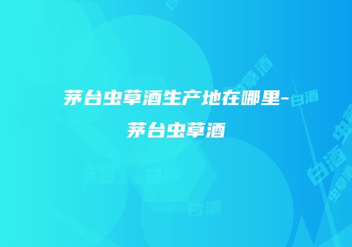 茅台虫草酒生产地在哪里-茅台虫草酒