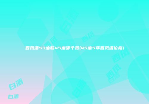西凤酒53度和45度哪个贵(45度5年西凤酒价格)